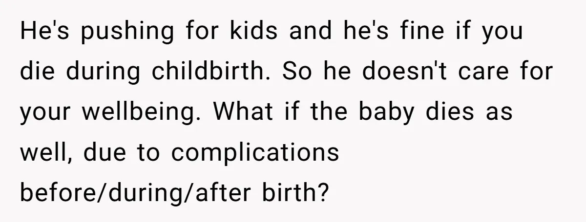 He's pushing for kids and he's fine if you die during childbirth. So he doesn't care for your wellbeing. What if the baby dies as well, due to complications before/during/after...