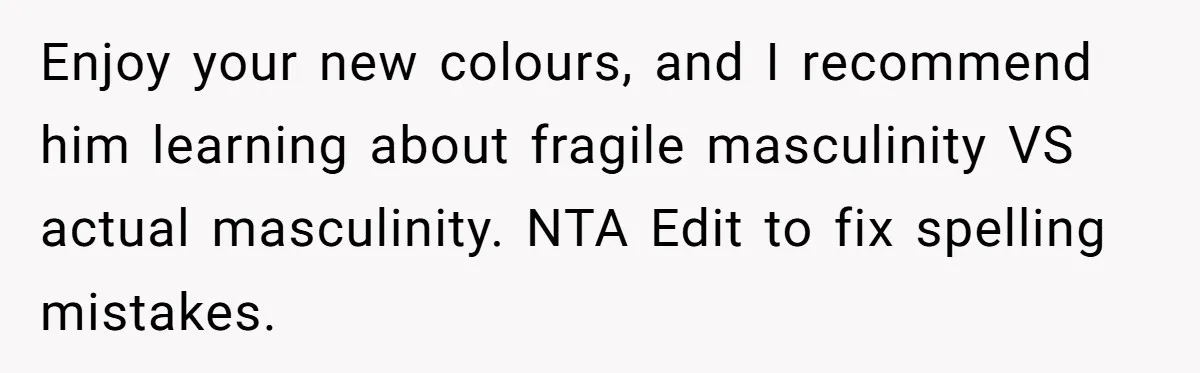 Enjoy your new colours, and I recommend him learning about fragile masculinity VS actual masculinity. NTA Edit to fix spelling mistakes.