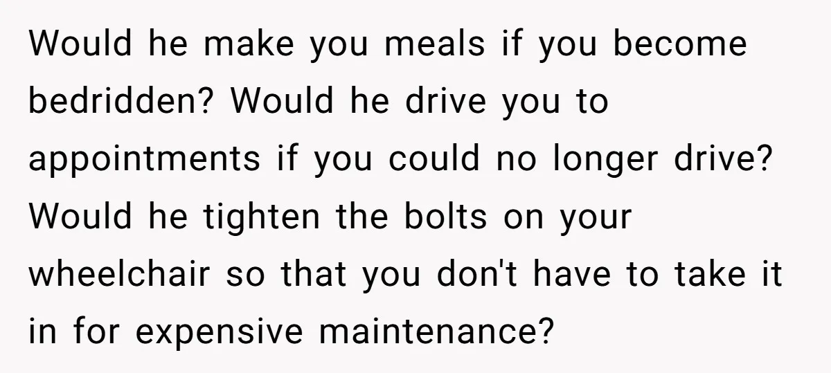 Would he make you meals if you become bedridden? Would he drive you to appointments if you could no longer drive? Would he tighten the bolts on your wheelchair so...