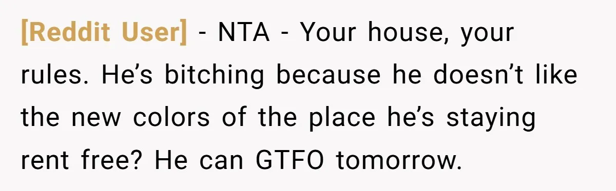 [Reddit User] − NTA - Your house, your rules. He’s bitching because he doesn’t like the new colors of the place he’s staying rent free? He can GTFO tomorrow.