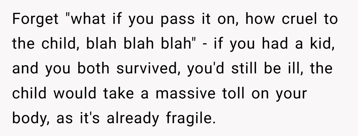 Forget "what if you pass it on, how cruel to the child, blah blah blah" - if you had a kid, and you both survived, you'd still be ill, the...