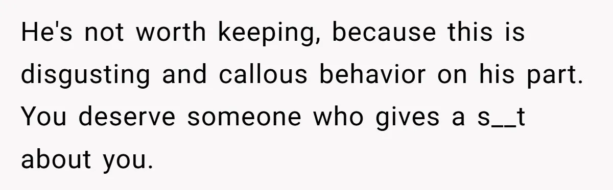 He's not worth keeping, because this is disgusting and callous behavior on his part. You deserve someone who gives a s__t about you.