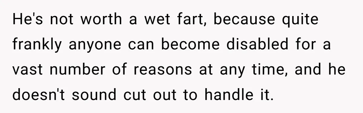 He's not worth a wet fart, because quite frankly anyone can become disabled for a vast number of reasons at any time, and he doesn't sound cut out to handle...