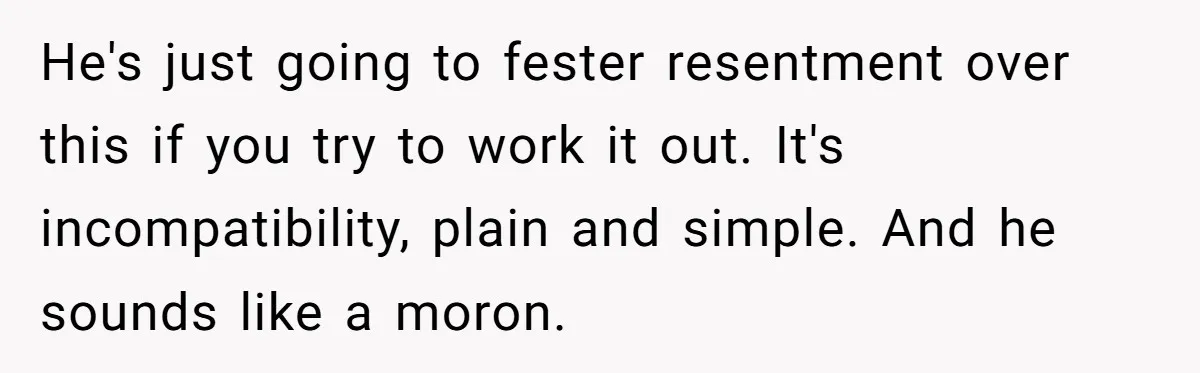 He's just going to fester resentment over this if you try to work it out. It's incompatibility, plain and simple. And he sounds like a moron.