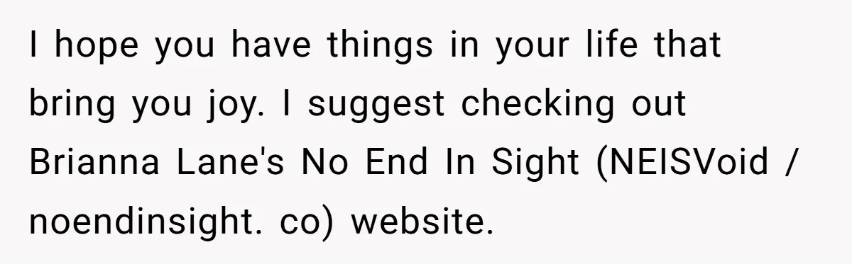 I hope you have things in your life that bring you joy. I suggest checking out Brianna Lane's No End In Sight (NEISVoid / noendinsight. co) website.