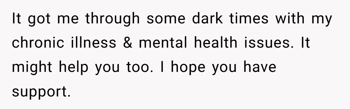 It got me through some dark times with my chronic illness & mental health issues. It might help you too. I hope you have support.