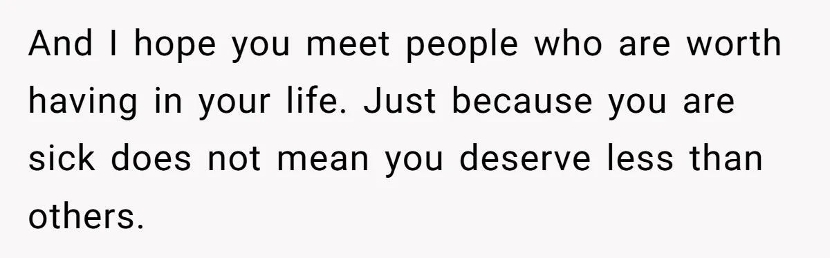 And I hope you meet people who are worth having in your life. Just because you are sick does not mean you deserve less than others.