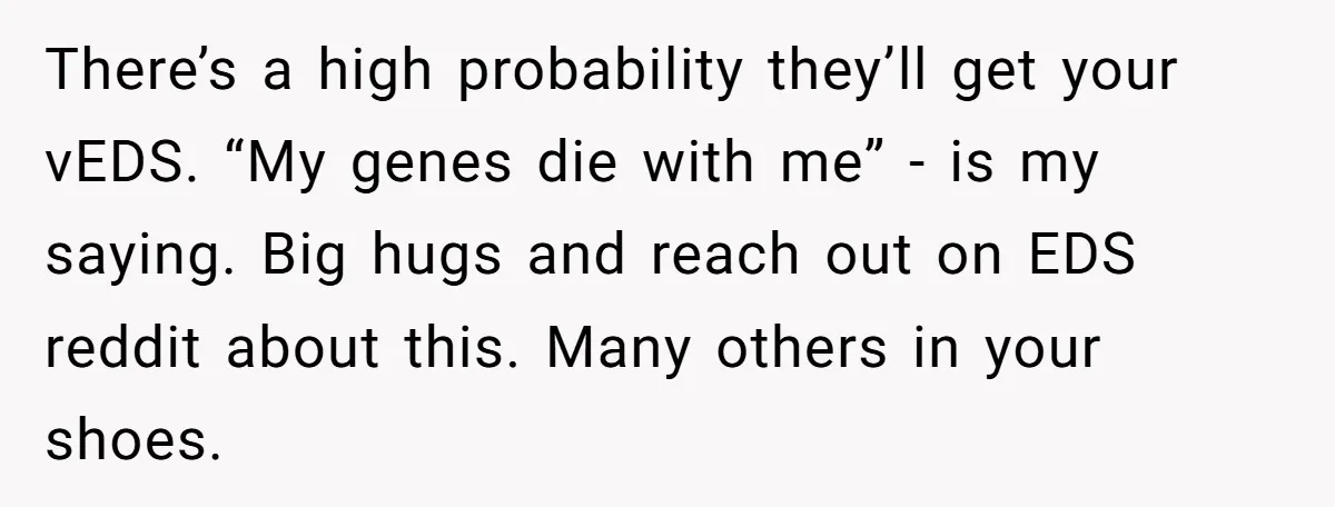 There’s a high probability they’ll get your vEDS. “My genes die with me” - is my saying. Big hugs and reach out on EDS reddit about this. Many others in...