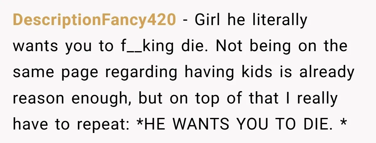 DescriptionFancy420 − Girl he literally wants you to f__king die. Not being on the same page regarding having kids is already reason enough, but on top of that I really...