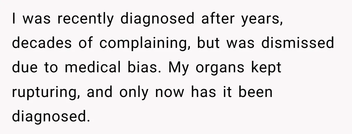 I was recently diagnosed after years, decades of complaining, but was dismissed due to medical bias. My organs kept rupturing, and only now has it been diagnosed.