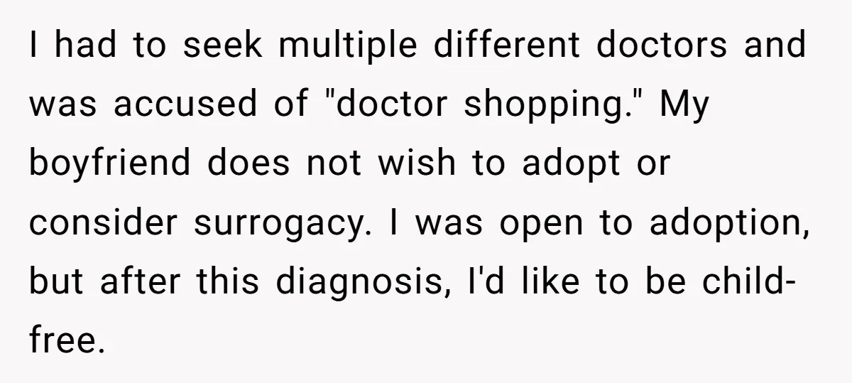 I had to seek multiple different doctors and was accused of "doctor shopping." My boyfriend does not wish to adopt or consider surrogacy. I was open to adoption, but after...