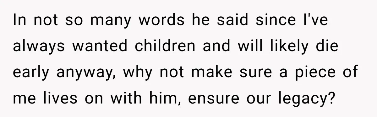 In not so many words he said since I've always wanted children and will likely die early anyway, why not make sure a piece of me lives on with him,...