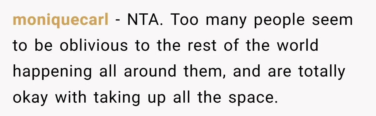 moniquecarl − NTA. Too many people seem to be oblivious to the rest of the world happening all around them, and are totally okay with taking up all the space.