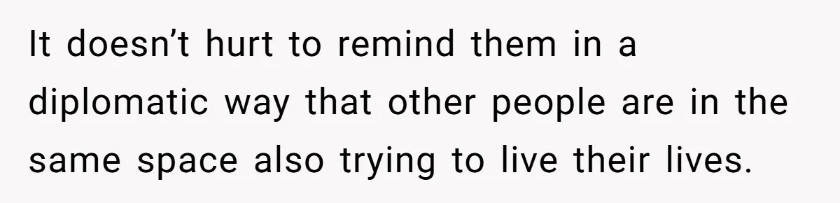It doesn’t hurt to remind them in a diplomatic way that other people are in the same space also trying to live their lives.