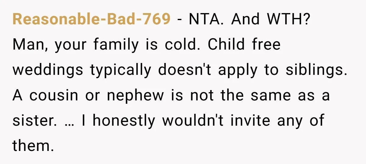 Reasonable-Bad-769 − NTA. And WTH? Man, your family is cold. Child free weddings typically doesn't apply to siblings. A cousin or nephew is not the same as a sister. …...