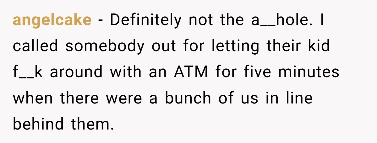angelcake − Definitely not the a__hole. I called somebody out for letting their kid f__k around with an ATM for five minutes when there were a bunch of us in...