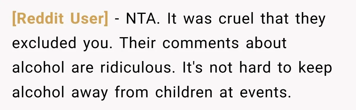 [Reddit User] − NTA. It was cruel that they excluded you. Their comments about alcohol are ridiculous. It's not hard to keep alcohol away from children at events.