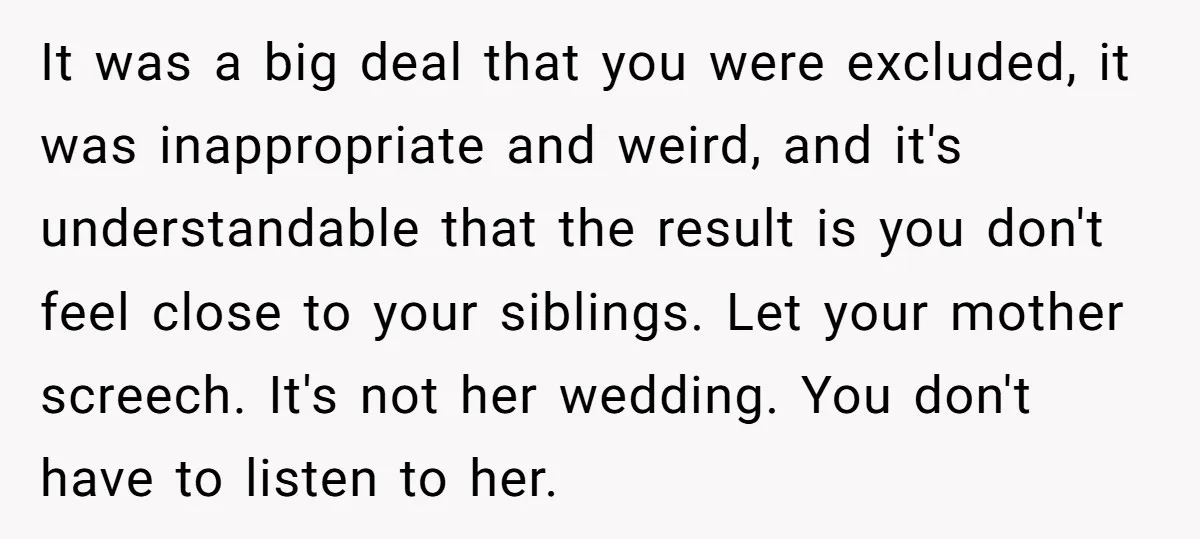 It was a big deal that you were excluded, it was inappropriate and weird, and it's understandable that the result is you don't feel close to your siblings. Let your...