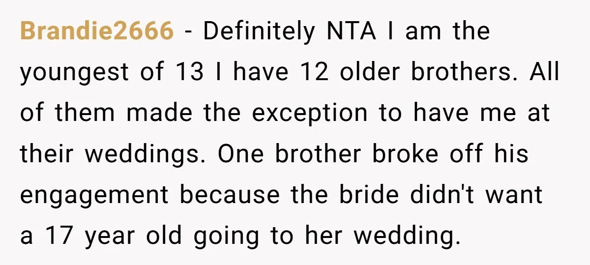 Brandie2666 − Definitely NTA I am the youngest of 13 I have 12 older brothers. All of them made the exception to have me at their weddings. One brother broke...