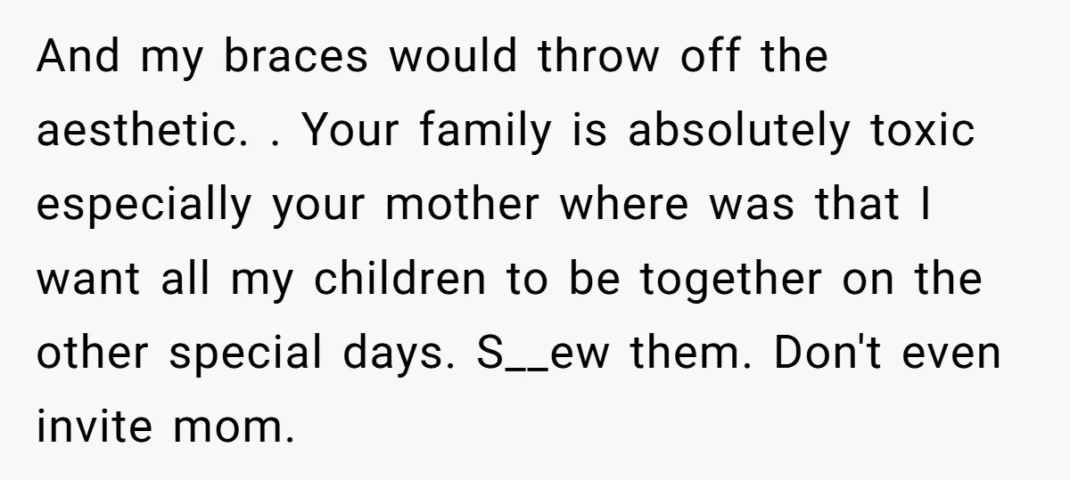And my braces would throw off the aesthetic. . Your family is absolutely toxic especially your mother where was that I want all my children to be together on the...
