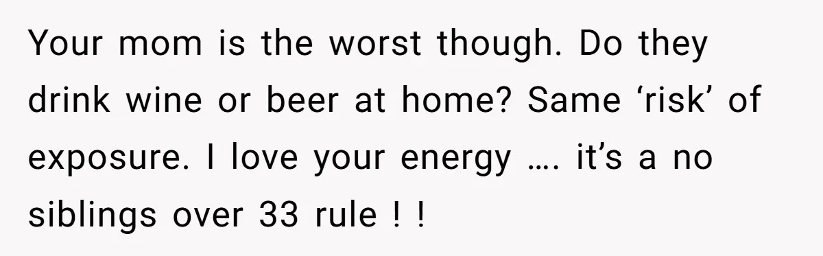Your mom is the worst though. Do they drink wine or beer at home? Same ‘risk’ of exposure. I love your energy …. it’s a no siblings over 33 rule...