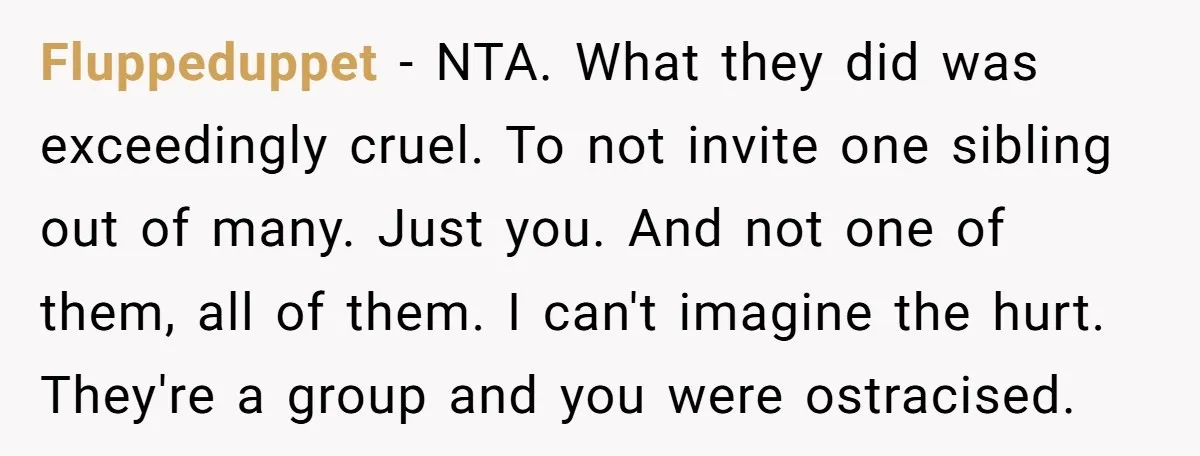 Fluppeduppet − NTA. What they did was exceedingly cruel. To not invite one sibling out of many. Just you. And not one of them, all of them. I can't imagine...