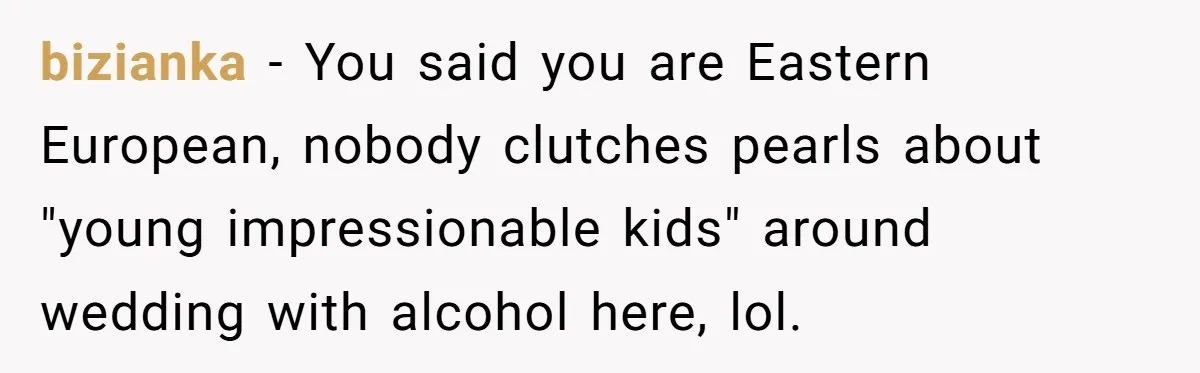 bizianka − You said you are Eastern European, nobody clutches pearls about "young impressionable kids" around wedding with alcohol here, lol.
