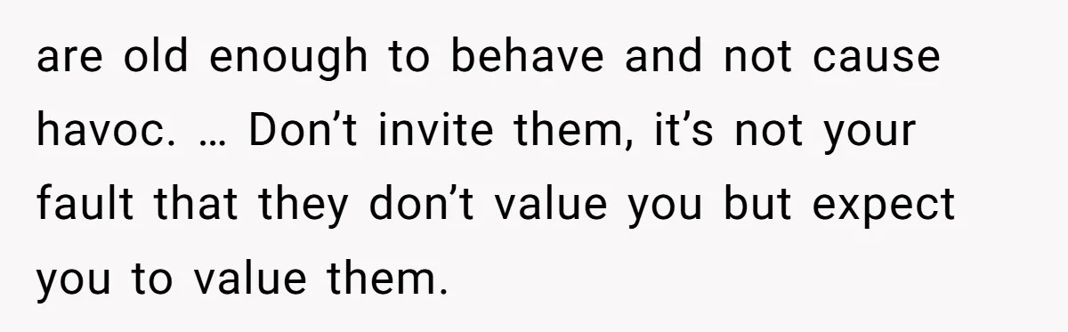 are old enough to behave and not cause havoc. … Don’t invite them, it’s not your fault that they don’t value you but expect you to value them.