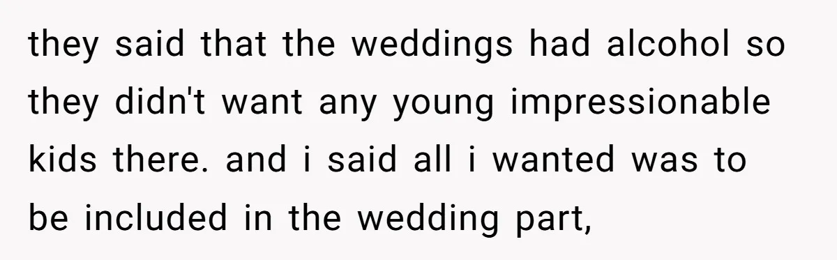 they said that the weddings had alcohol so they didn't want any young impressionable kids there. and i said all i wanted was to be included in the wedding part,