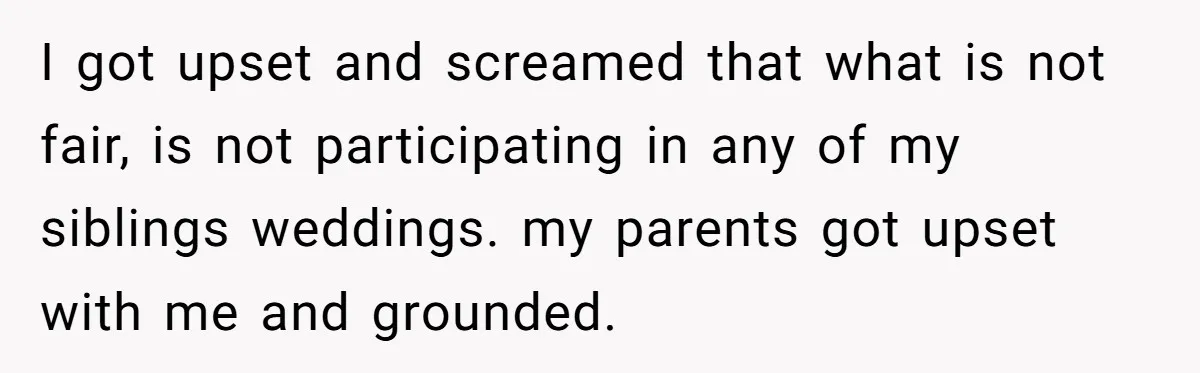 I got upset and screamed that what is not fair, is not participating in any of my siblings weddings. my parents got upset with me and grounded.