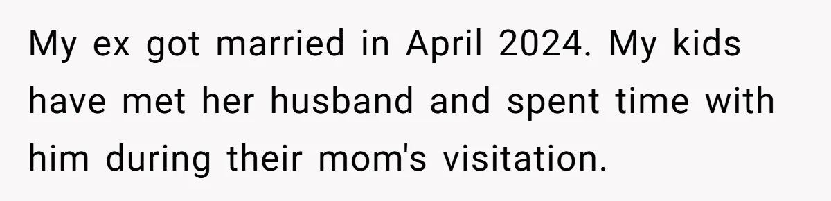 My ex got married in April 2024. My kids have met her husband and spent time with him during their mom's visitation.