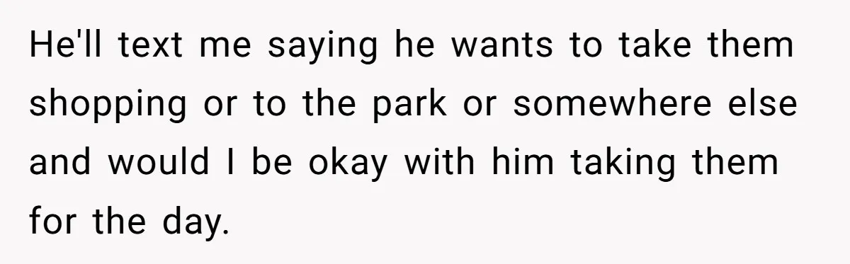 He'll text me saying he wants to take them shopping or to the park or somewhere else and would I be okay with him taking them for the day.