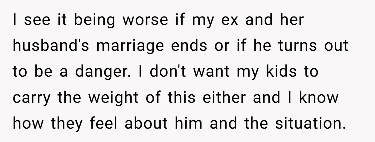 I see it being worse if my ex and her husband's marriage ends or if he turns out to be a danger. I don't want my kids to carry the...