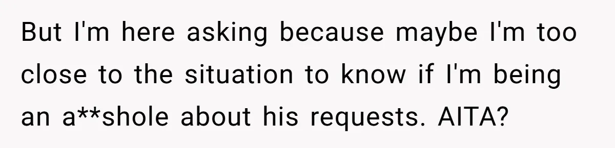 But I'm here asking because maybe I'm too close to the situation to know if I'm being an a**shole about his requests. AITA?