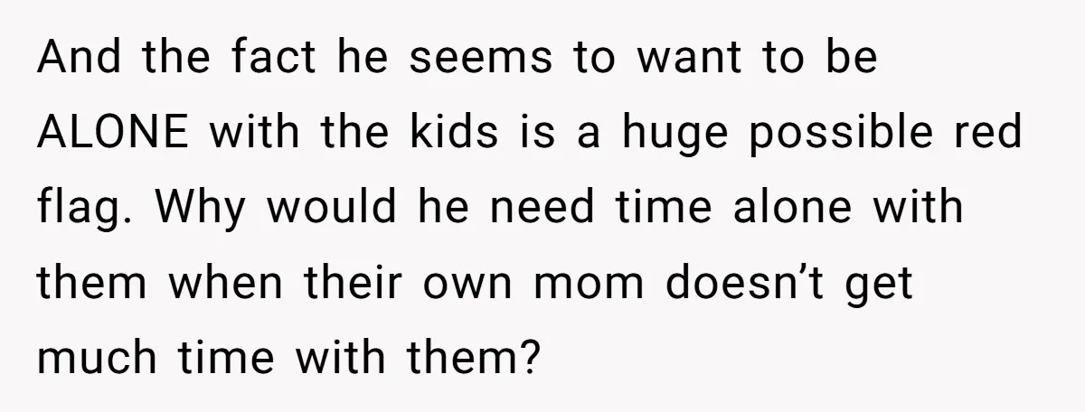 And the fact he seems to want to be ALONE with the kids is a huge possible red flag. Why would he need time alone with them when their own...