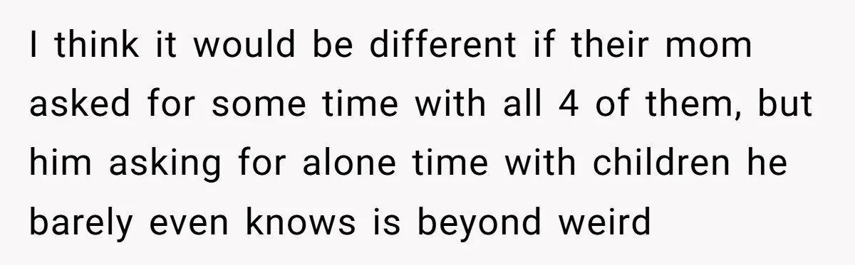 I think it would be different if their mom asked for some time with all 4 of them, but him asking for alone time with children he barely even knows...