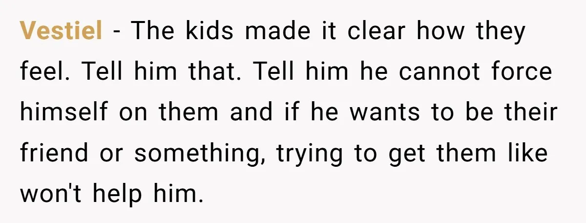 Vestiel − The kids made it clear how they feel. Tell him that. Tell him he cannot force himself on them and if he wants to be their friend or...