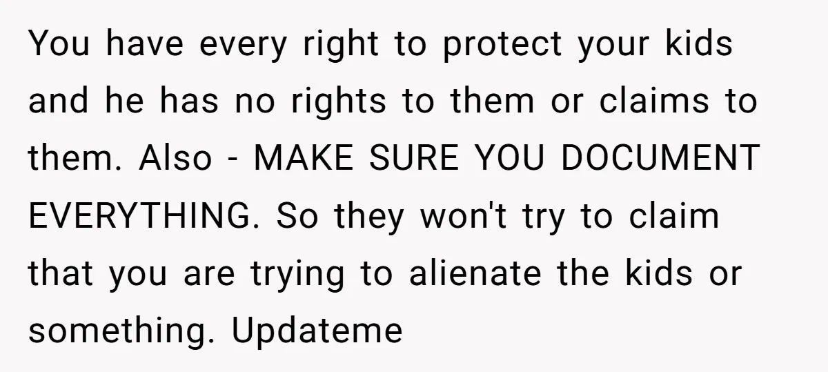 You have every right to protect your kids and he has no rights to them or claims to them. Also - MAKE SURE YOU DOCUMENT EVERYTHING. So they won't try...
