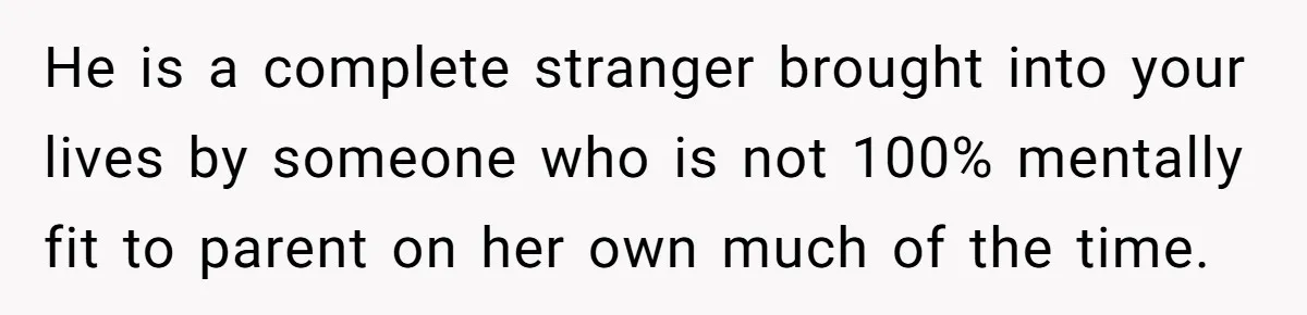 He is a complete stranger brought into your lives by someone who is not 100% mentally fit to parent on her own much of the time.