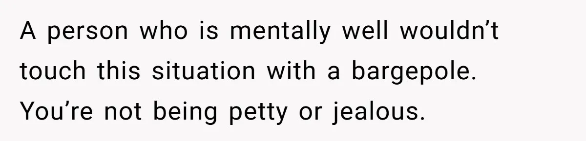 A person who is mentally well wouldn’t touch this situation with a bargepole. You’re not being petty or jealous.
