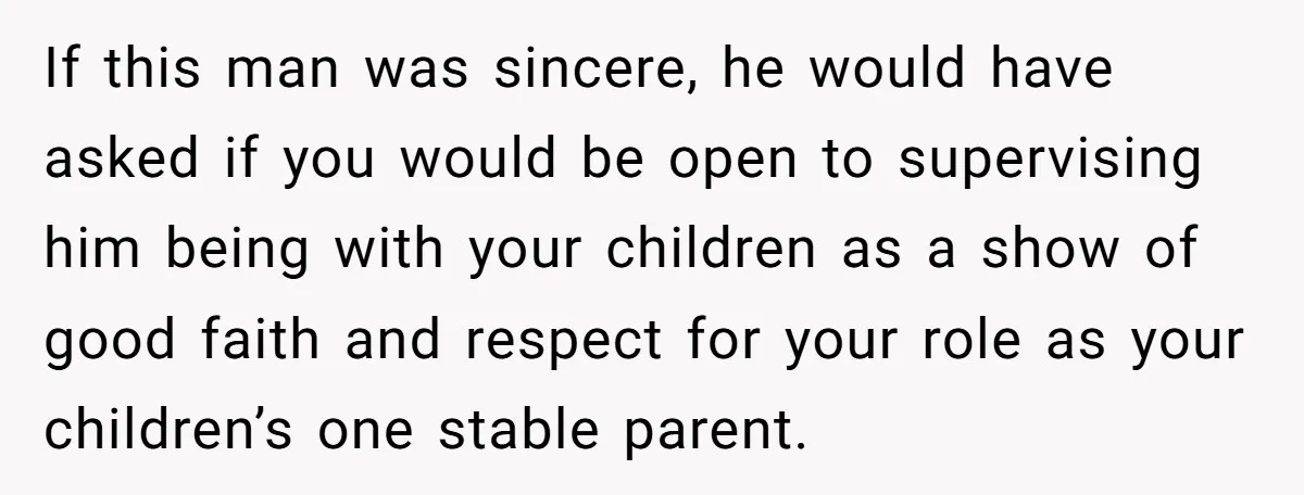 If this man was sincere, he would have asked if you would be open to supervising him being with your children as a show of good faith and respect for...