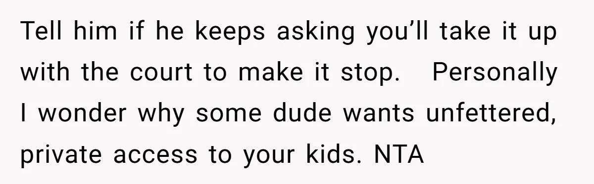 Tell him if he keeps asking you’ll take it up with the court to make it stop. Personally I wonder why some dude wants unfettered, private access to your kids....