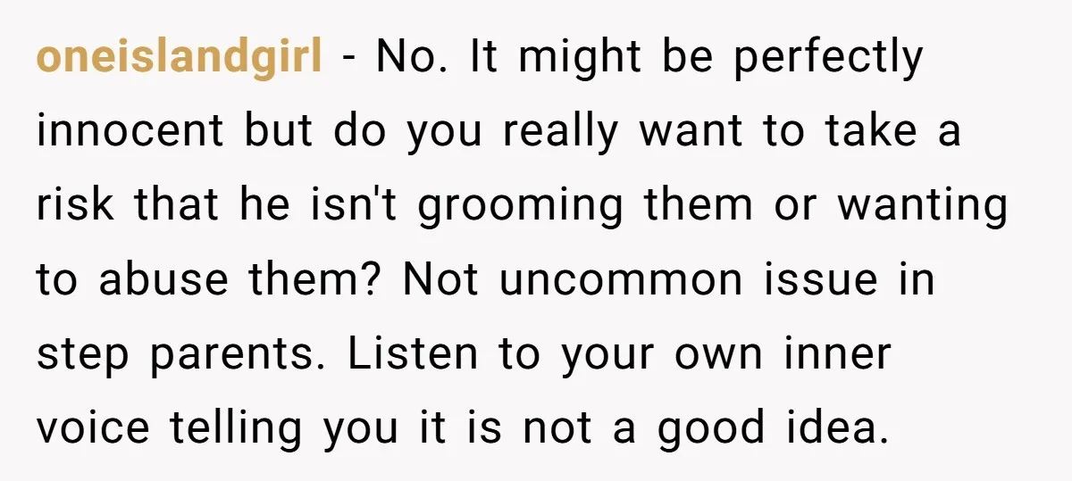 oneislandgirl − No. It might be perfectly innocent but do you really want to take a risk that he isn't grooming them or wanting to abuse them? Not uncommon issue...