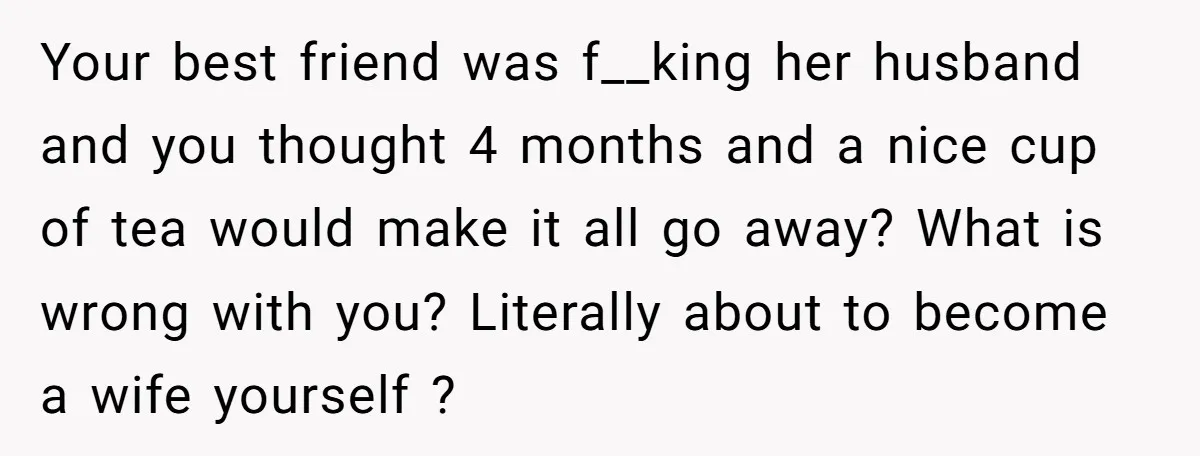 Your best friend was f__king her husband and you thought 4 months and a nice cup of tea would make it all go away? What is wrong with you? Literally...