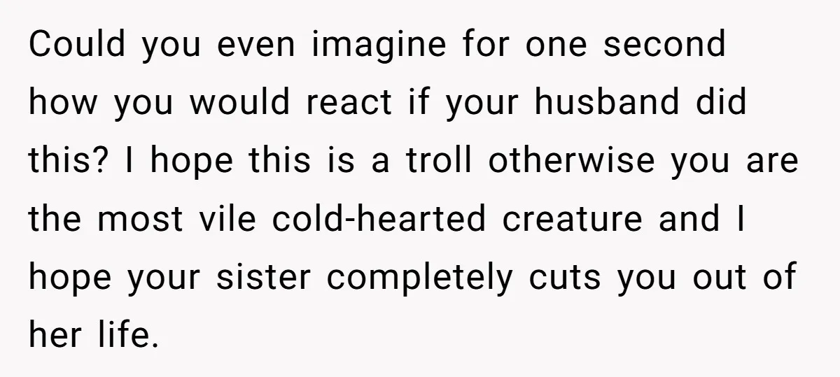 Could you even imagine for one second how you would react if your husband did this? I hope this is a troll otherwise you are the most vile cold-hearted creature...