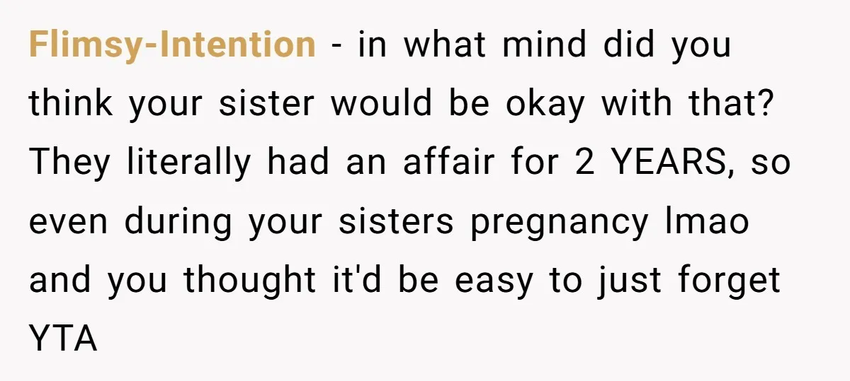 Flimsy-Intention − in what mind did you think your sister would be okay with that? They literally had an affair for 2 YEARS, so even during your sisters pregnancy lmao...