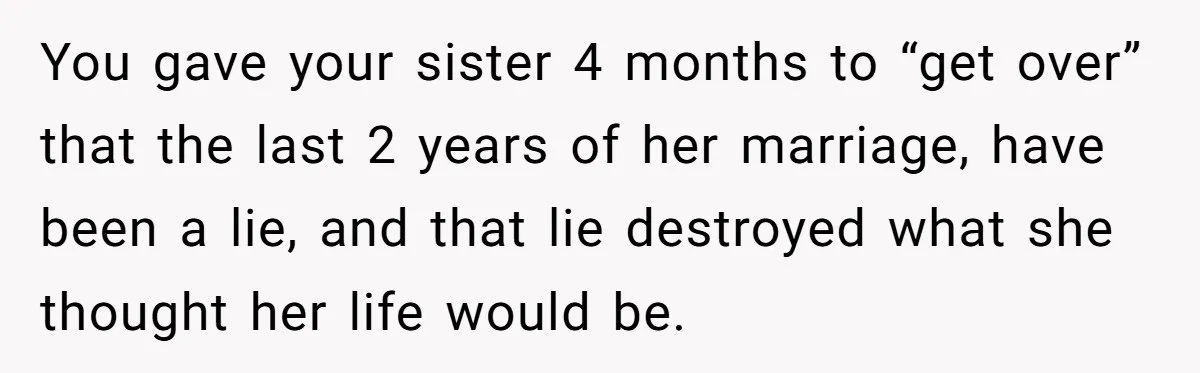 You gave your sister 4 months to “get over” that the last 2 years of her marriage, have been a lie, and that lie destroyed what she thought her life...