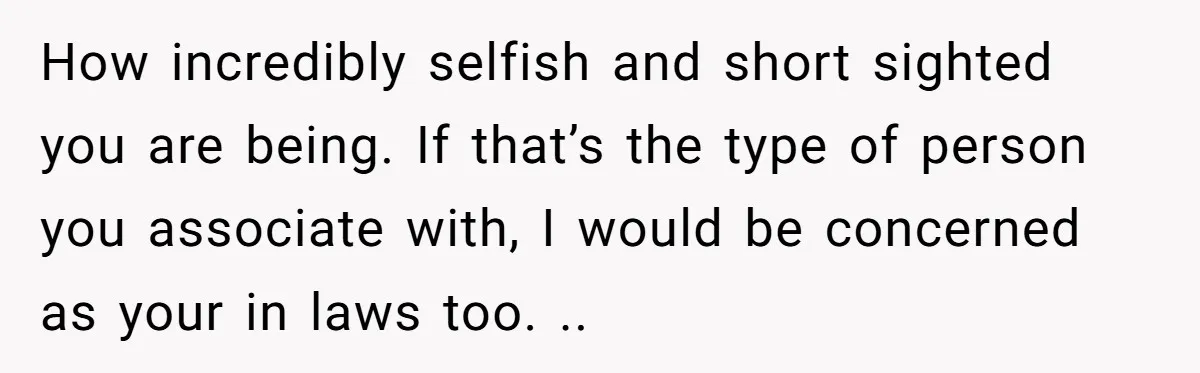 How incredibly selfish and short sighted you are being. If that’s the type of person you associate with, I would be concerned as your in laws too. ..