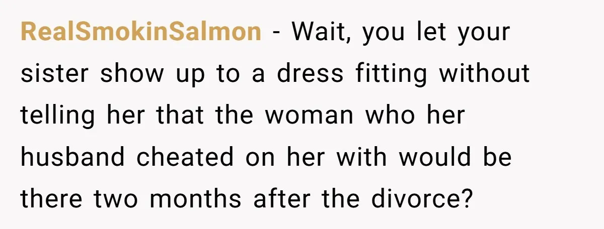 RealSmokinSalmon − Wait, you let your sister show up to a dress fitting without telling her that the woman who her husband cheated on her with would be there two...