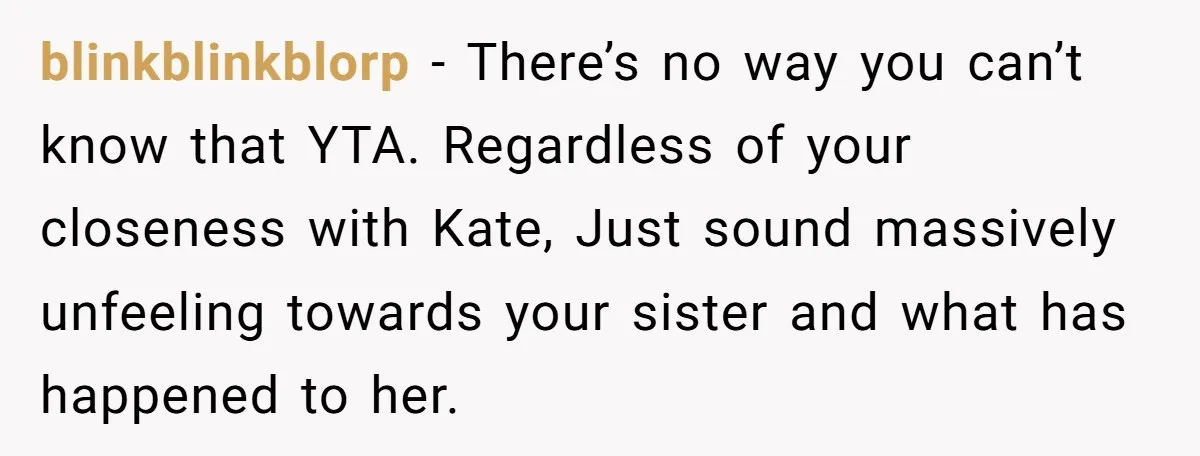 blinkblinkblorp − There’s no way you can’t know that YTA. Regardless of your closeness with Kate, Just sound massively unfeeling towards your sister and what has happened to her.